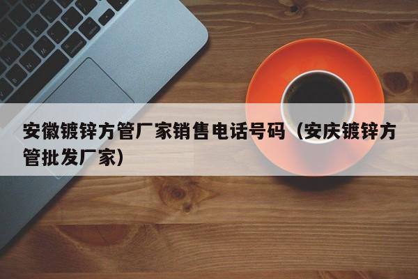 安徽镀锌方管厂家销售电话号码（安庆镀锌方管批发厂家）