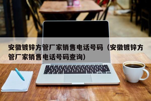 安徽镀锌方管厂家销售电话号码（安徽镀锌方管厂家销售电话号码查询）