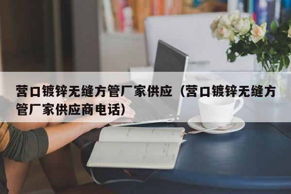 营口镀锌无缝方管厂家供应（营口镀锌无缝方管厂家供应商电话）