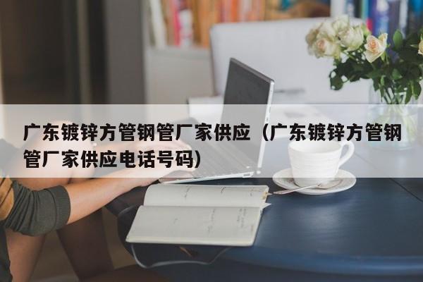 广东镀锌方管钢管厂家供应（广东镀锌方管钢管厂家供应电话号码）