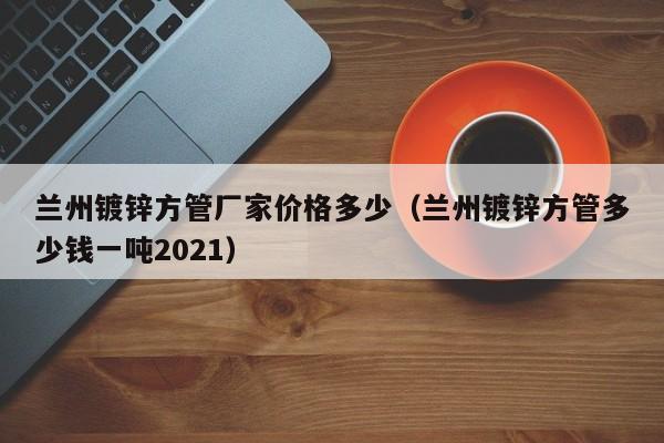 兰州镀锌方管厂家价格多少（兰州镀锌方管多少钱一吨2021）