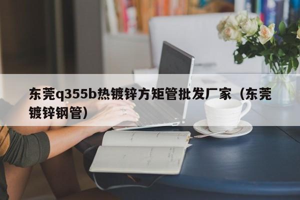 东莞q355b热镀锌方矩管批发厂家（东莞镀锌钢管）