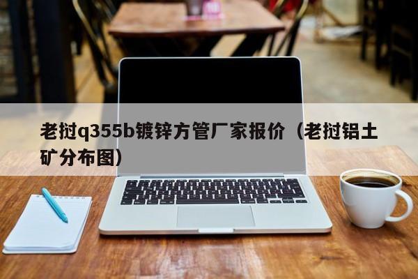 老挝q355b镀锌方管厂家报价（老挝铝土矿分布图）