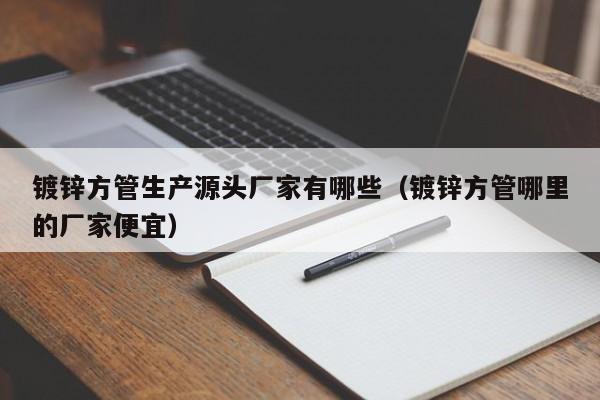 镀锌方管生产源头厂家有哪些（镀锌方管哪里的厂家便宜）