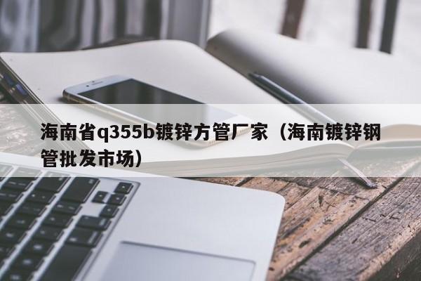 海南省q355b镀锌方管厂家（海南镀锌钢管批发市场）