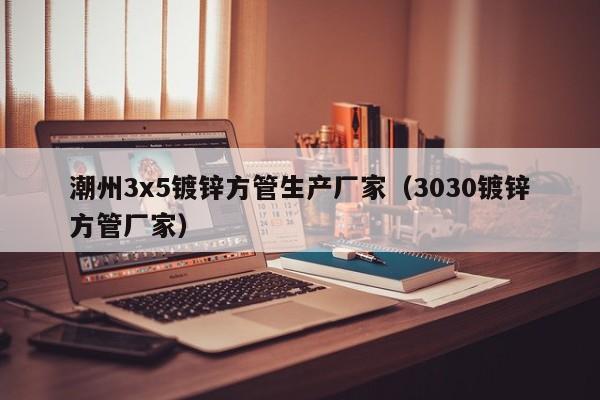 潮州3x5镀锌方管生产厂家（3030镀锌方管厂家）