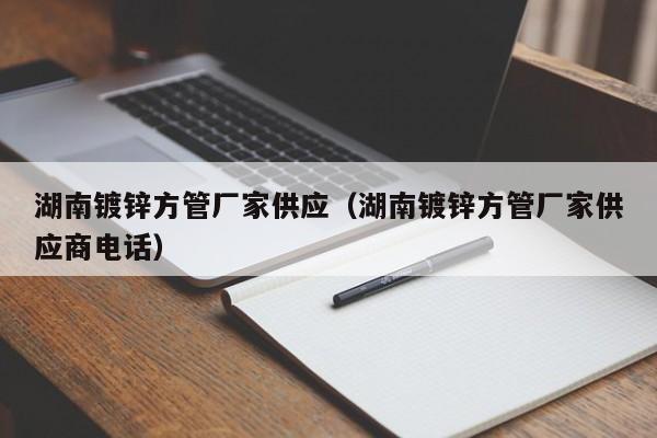 湖南镀锌方管厂家供应（湖南镀锌方管厂家供应商电话）