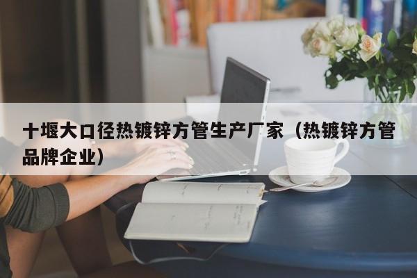 十堰大口径热镀锌方管生产厂家（热镀锌方管品牌企业）