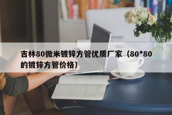 吉林80微米镀锌方管优质厂家（80*80的镀锌方管价格）