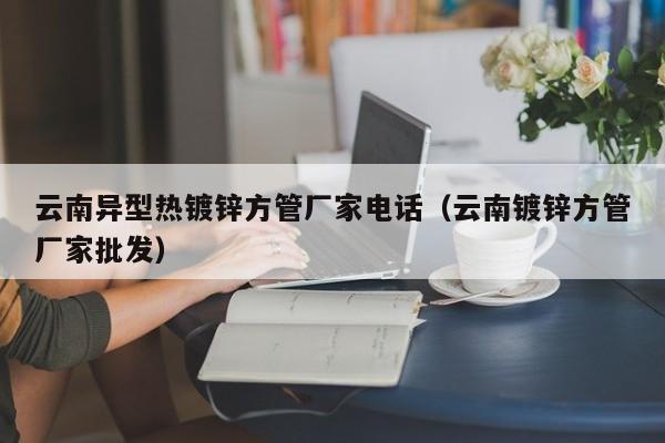 云南异型热镀锌方管厂家电话（云南镀锌方管厂家批发）