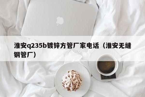 淮安q235b镀锌方管厂家电话（淮安无缝钢管厂）