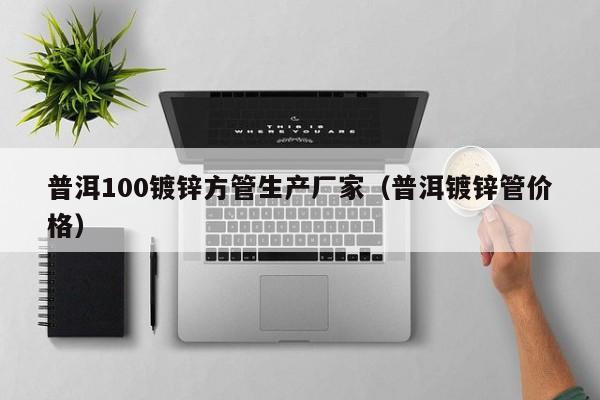 普洱100镀锌方管生产厂家（普洱镀锌管价格）